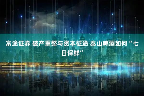 富途证券 破产重整与资本征途 泰山啤酒如何“七日保鲜”