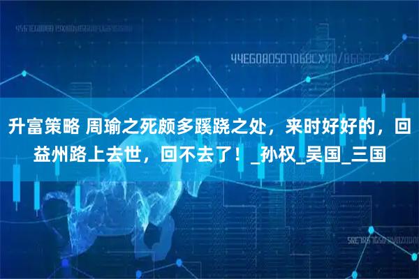 升富策略 周瑜之死颇多蹊跷之处，来时好好的，回益州路上去世，回不去了！_孙权_吴国_三国