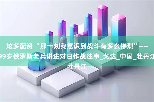 炫多配资 “那一刻我意识到战斗有多么惨烈”——99岁俄罗斯老兵讲述对日作战往事_戈达_中国_牡丹江