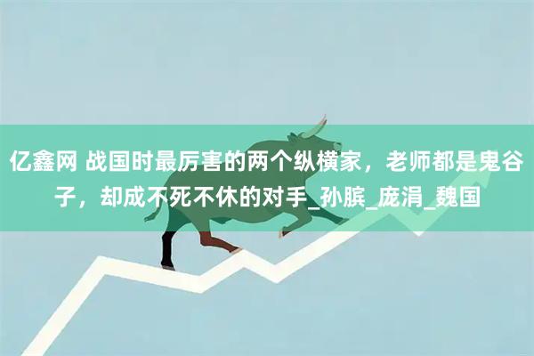 亿鑫网 战国时最厉害的两个纵横家，老师都是鬼谷子，却成不死不休的对手_孙膑_庞涓_魏国