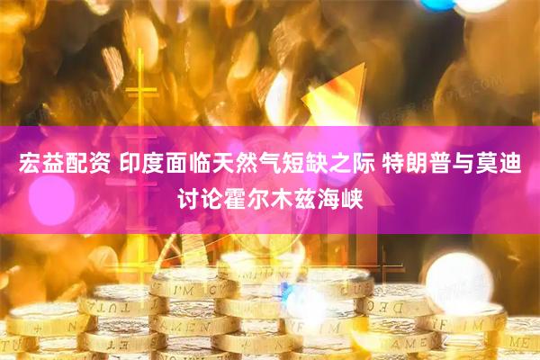 宏益配资 印度面临天然气短缺之际 特朗普与莫迪讨论霍尔木兹海峡