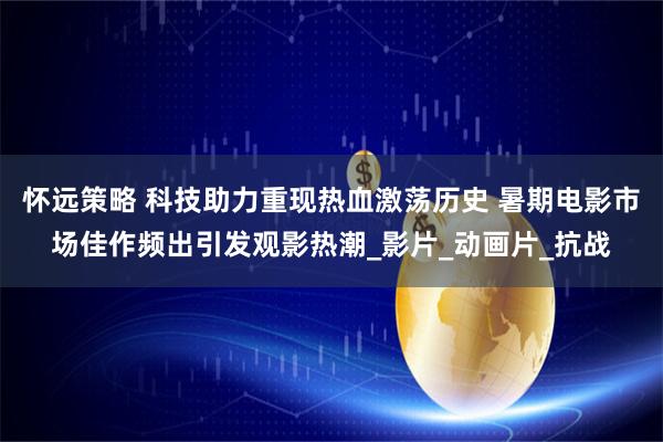 怀远策略 科技助力重现热血激荡历史 暑期电影市场佳作频出引发观影热潮_影片_动画片_抗战