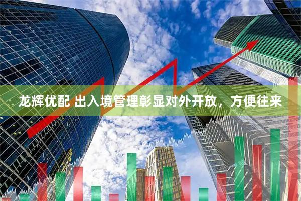 龙辉优配 出入境管理彰显对外开放，方便往来