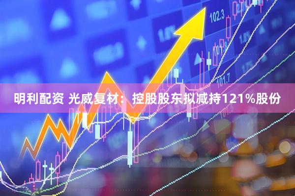 明利配资 光威复材：控股股东拟减持121%股份