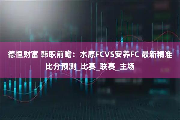 德恒财富 韩职前瞻：水原FCVS安养FC 最新精准比分预测_比赛_联赛_主场