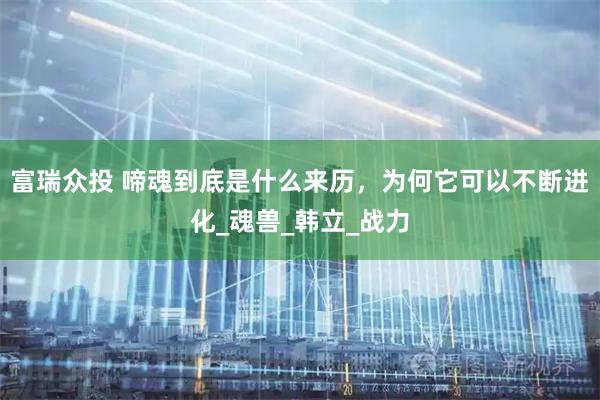 富瑞众投 啼魂到底是什么来历，为何它可以不断进化_魂兽_韩立_战力