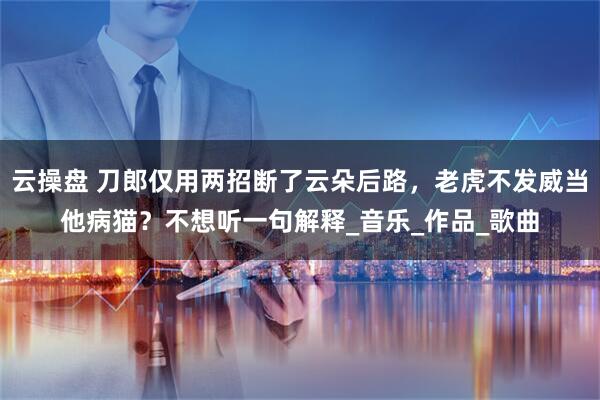 云操盘 刀郎仅用两招断了云朵后路，老虎不发威当他病猫？不想听一句解释_音乐_作品_歌曲
