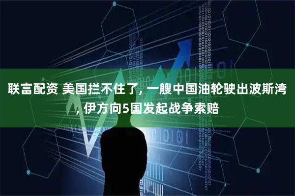 联富配资 美国拦不住了, 一艘中国油轮驶出波斯湾, 伊方向5国发起战争索赔