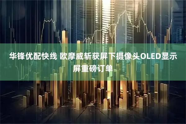 华锋优配快线 欧摩威斩获屏下摄像头OLED显示屏重磅订单