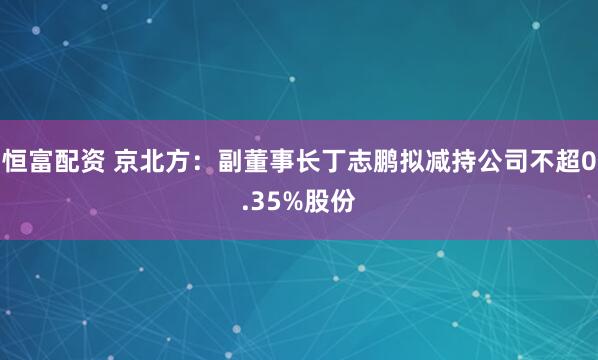 恒富配资 京北方：副董事长丁志鹏拟减持公司不超0.35%股份