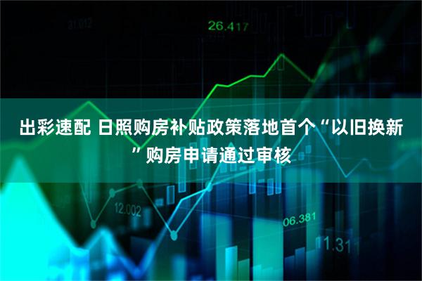 出彩速配 日照购房补贴政策落地首个“以旧换新”购房申请通过审核