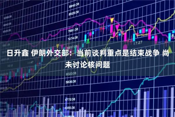 日升鑫 伊朗外交部：当前谈判重点是结束战争 尚未讨论核问题