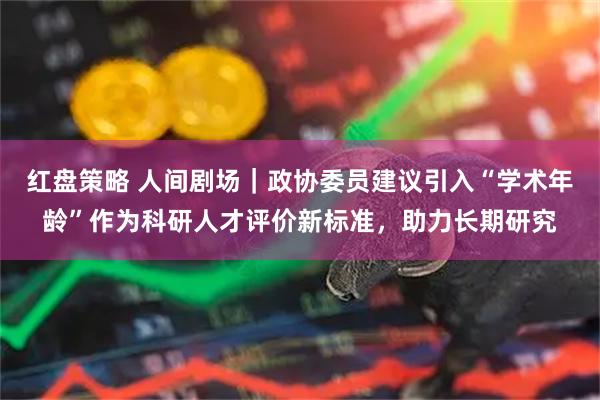 红盘策略 人间剧场｜政协委员建议引入“学术年龄”作为科研人才评价新标准，助力长期研究