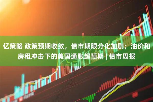 亿策略 政策预期收敛，债市期限分化加剧；油价和房租冲击下的美国通胀超预期 | 债市周报
