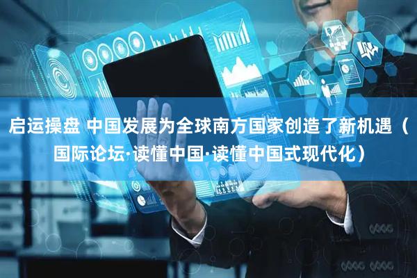 启运操盘 中国发展为全球南方国家创造了新机遇（国际论坛·读懂中国·读懂中国式现代化）