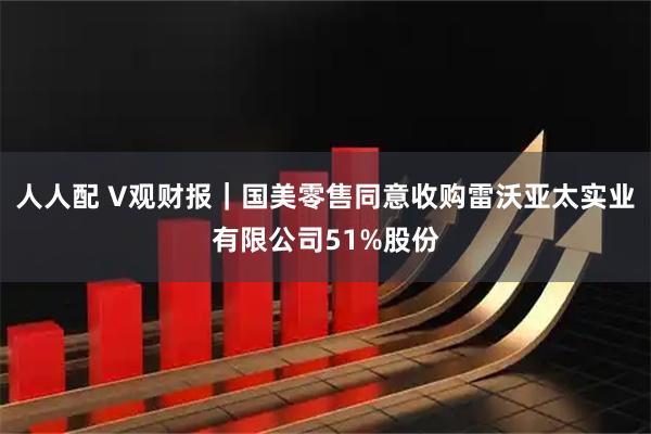 人人配 V观财报｜国美零售同意收购雷沃亚太实业有限公司51%股份
