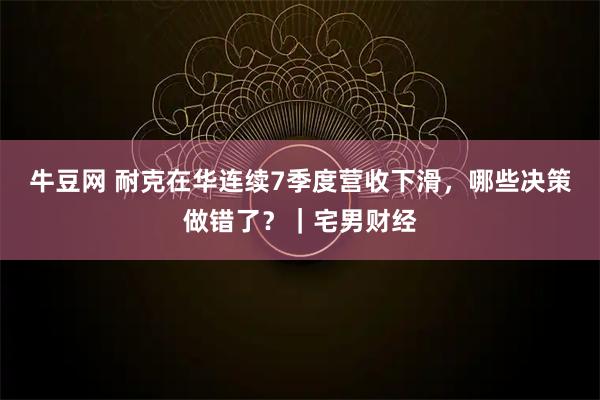 牛豆网 耐克在华连续7季度营收下滑，哪些决策做错了？｜宅男财经