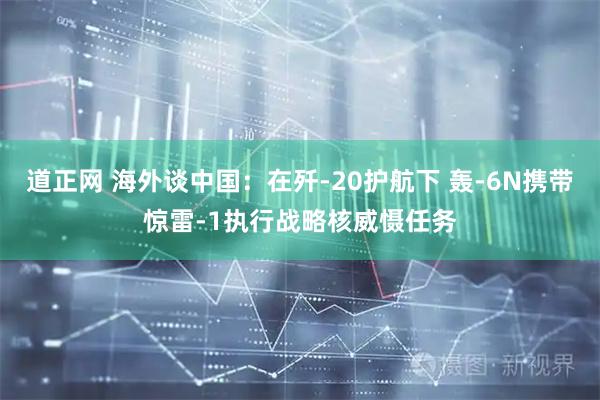 道正网 海外谈中国：在歼-20护航下 轰-6N携带惊雷-1执行战略核威慑任务