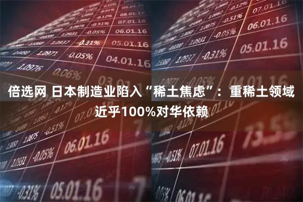 倍选网 日本制造业陷入“稀土焦虑”：重稀土领域近乎100%对华依赖