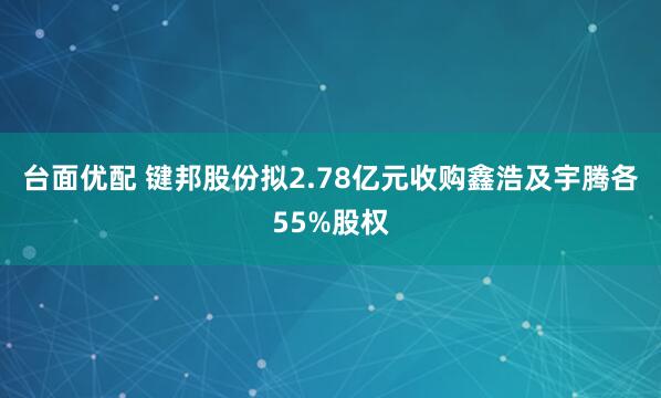 台面优配 键邦股份拟2.78亿元收购鑫浩及宇腾各55%股权