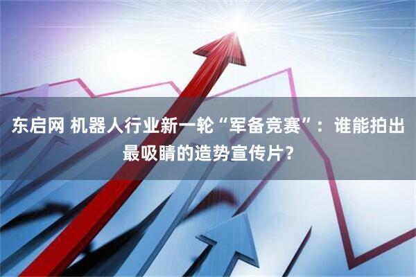 东启网 机器人行业新一轮“军备竞赛”：谁能拍出最吸睛的造势宣传片？