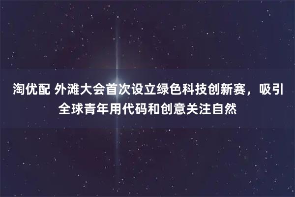 淘优配 外滩大会首次设立绿色科技创新赛，吸引全球青年用代码和创意关注自然